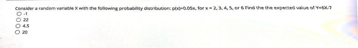 Consider a random variable X with the following probability distribution: p(x)=0.05x, for x = 2, 3, 4, 5, or 6 Find the the expected value of Y=6X-7
-1
22
4.5
O 20
0000
