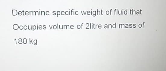 Determine specific weight of fluid that
Occupies volume of 2litre and mass of
180 kg
