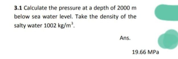 3.1 Calculate the pressure at a depth of 2000 m
below sea water level. Take the density of the
salty water 1002 kg/m³.
Ans.
19.66 MPa
