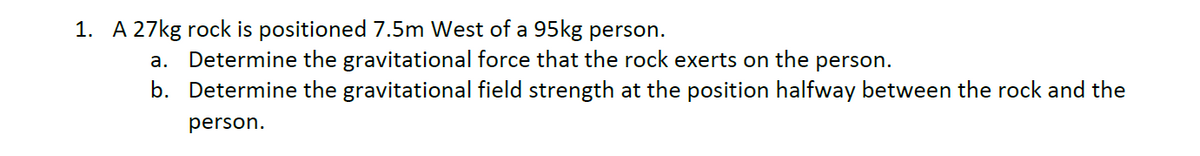 1. A 27kg rock is positioned 7.5m West of a 95kg person.
а.
Determine the gravitational force that the rock exerts on the person.
b. Determine the gravitational field strength at the position halfway between the rock and the
person.
