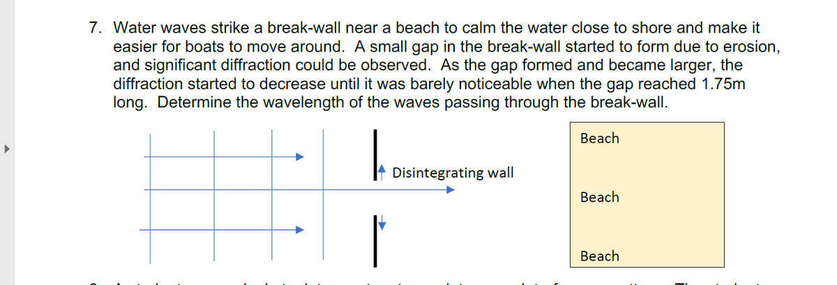 7. Water waves strike a break-wall near a beach to calm the water close to shore and make it
easier for boats to move around. A small gap in the break-wall started to form due to erosion,
and significant diffraction could be observed. As the gap formed and became larger, the
diffraction started to decrease until it was barely noticeable when the gap reached 1.75m
long. Determine the wavelength of the waves passing through the break-wall.
Beach
Disintegrating wall
Beach
Beach
