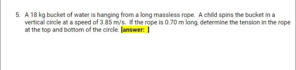 5. A 18 kg bucket of water is hanging from a long massless rope. A child spins the bucket in a
vertical circle at a speed of 3.85 m/s. If the rope is 0.70 m long, determine the tension in the rope
at the top and bottom of the circle. [answer: ]
