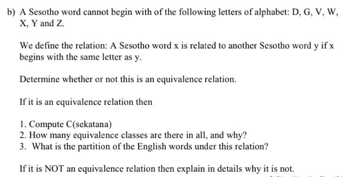 b) A Sesotho word cannot begin with of the following letters of alphabet: D, G, V, W,
X, Y and Z.
We define the relation: A Sesotho word x is related to another Sesotho word y if x
begins with the same letter as y.
Determine whether or not this is an equivalence relation.
If it is an equivalence relation then
1. Compute C(sekatana)
2. How many equivalence classes are there in all, and why?
3. What is the partition of the English words under this relation?
If it is NOT an equivalence relation then explain in details why it is not.
