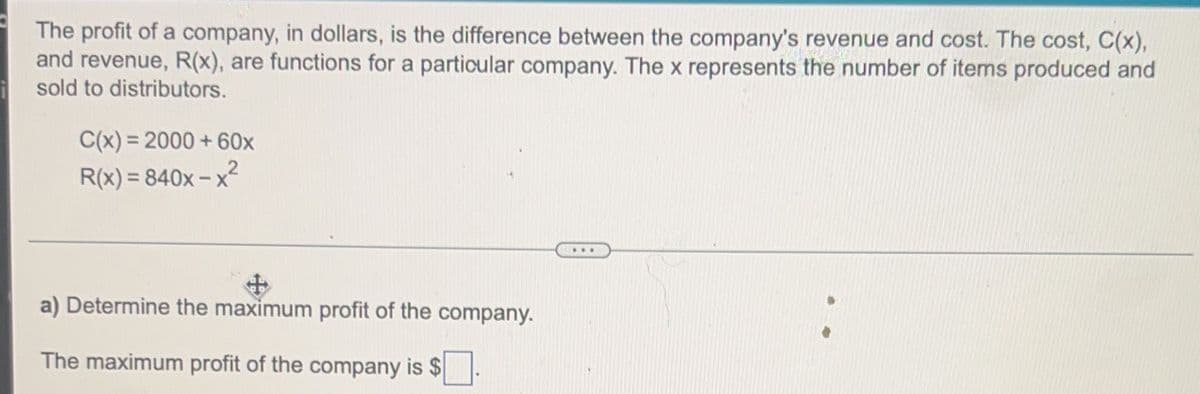 The profit of a company, in dollars, is the difference between the company's revenue and cost. The cost, C(x),
and revenue, R(x), are functions for a particular company. The x represents the number of items produced and
sold to distributors.
C(x) = 2000 + 60x
R(x) = 840x – x²
...
a) Determine the maximum profit of the company.
The maximum profit of the company is $.
