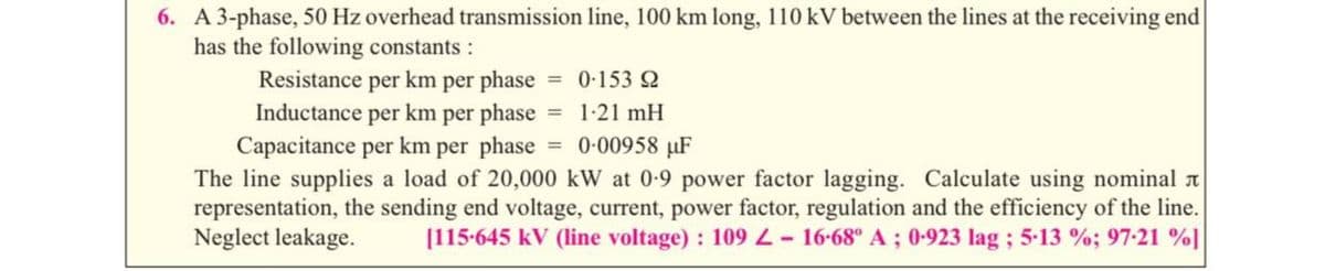 6. A 3-phase, 50 Hz overhead transmission line, 100 km long, 110KV between the lines at the receiving end
has the following constants :
Resistance per km per phase 0-153 2
Inductance per km per phase 1:21 mH
Capacitance per km per phase = 0-00958 µF
The line supplies a load of 20,000 kW at 0-9 power factor lagging. Calculate using nominal a
representation, the sending end voltage, current, power factor, regulation and the efficiency of the line.
Neglect leakage.
[115-645 kV (line voltage) : 109 L- 16-68° A ; 0-923 lag ; 5-13 %; 97-21 %]
