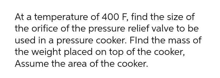 At a temperature of 400 F, find the size of
the orifice of the pressure relief valve to be
used in a pressure cooker. FInd the mass of
the weight placed on top of the cooker,
Assume the area of the cooker.
