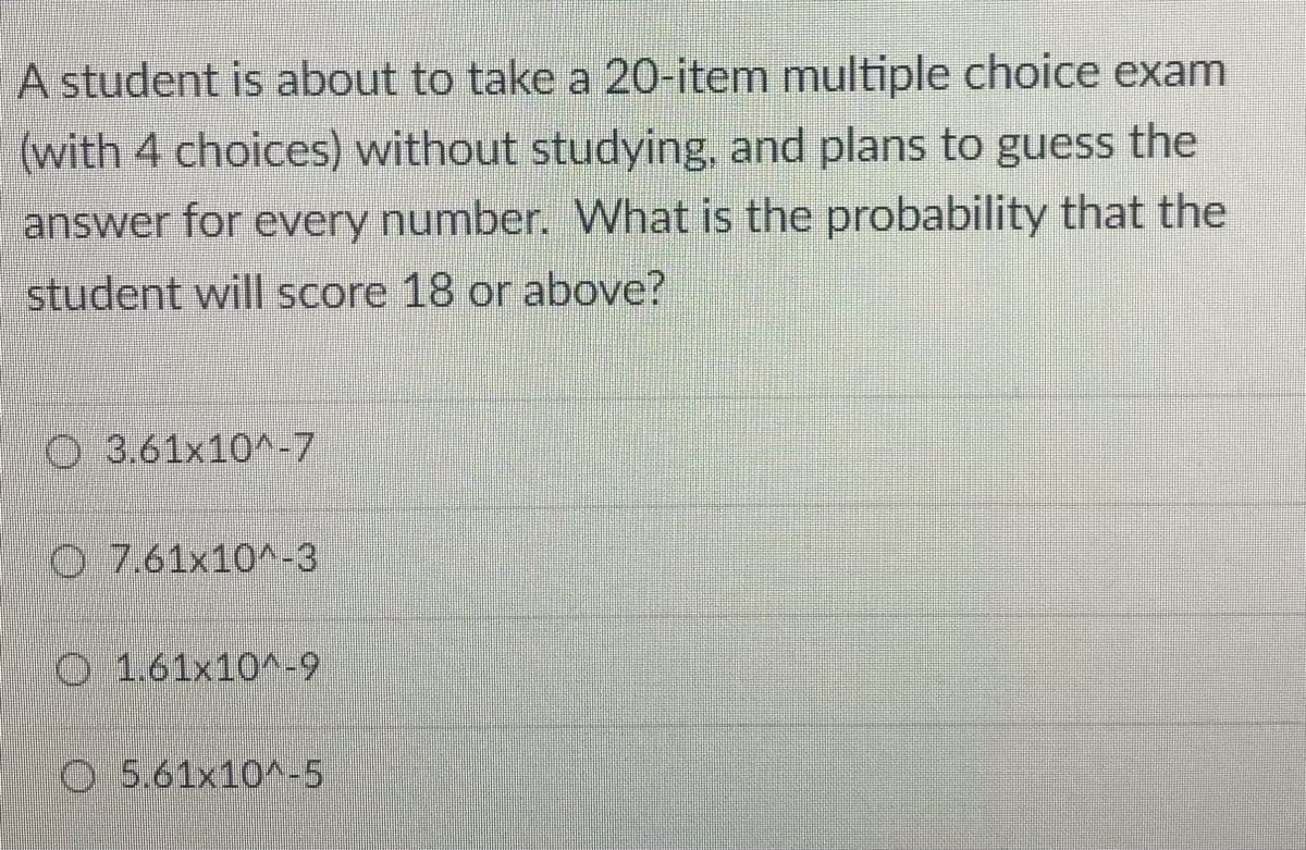 A student is about to take a 20-item multiple choice exam
(with 4 choices) without studying, and plans to guess the
answer for every number. What is the probability that the
student will Score 18 or above?
O 3.61×10^-7
O 7.61x10^-3
O 1.61x10^-9
O5.61x10^-5
