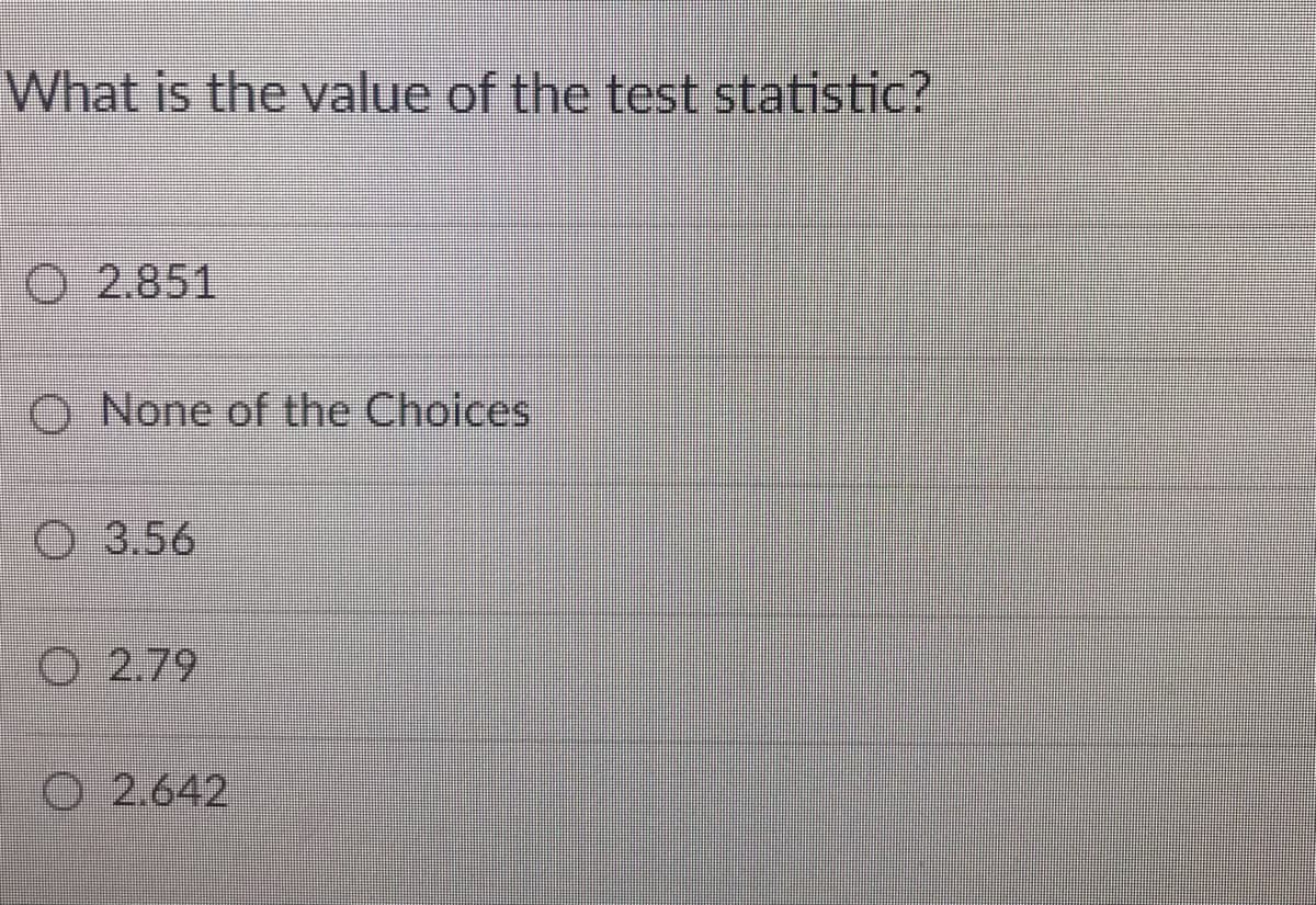 What is the value of the test statistic?
O 2.851
O None of the Choices
O 3.56
O 2.79
O 2.642
