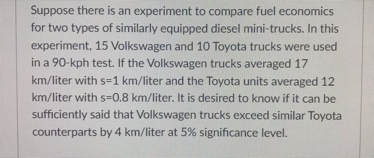 Suppose there is an experiment to compare fuel economics
for two types of similarly equipped diesel mini-trucks. In this
experiment, 15 Volkswagen and 10 Toyota trucks were used
in a 90-kph test. If the Volkswagen trucks averaged 17
km/liter with s=1 km/liter and the Toyota units averaged 12
km/liter with s=0.8 km/liter. It is desired to know if it can be
sufficiently said that Volkswagen trucks exceed similar Toyota
counterparts by 4 km/liter at 5% significance level.
