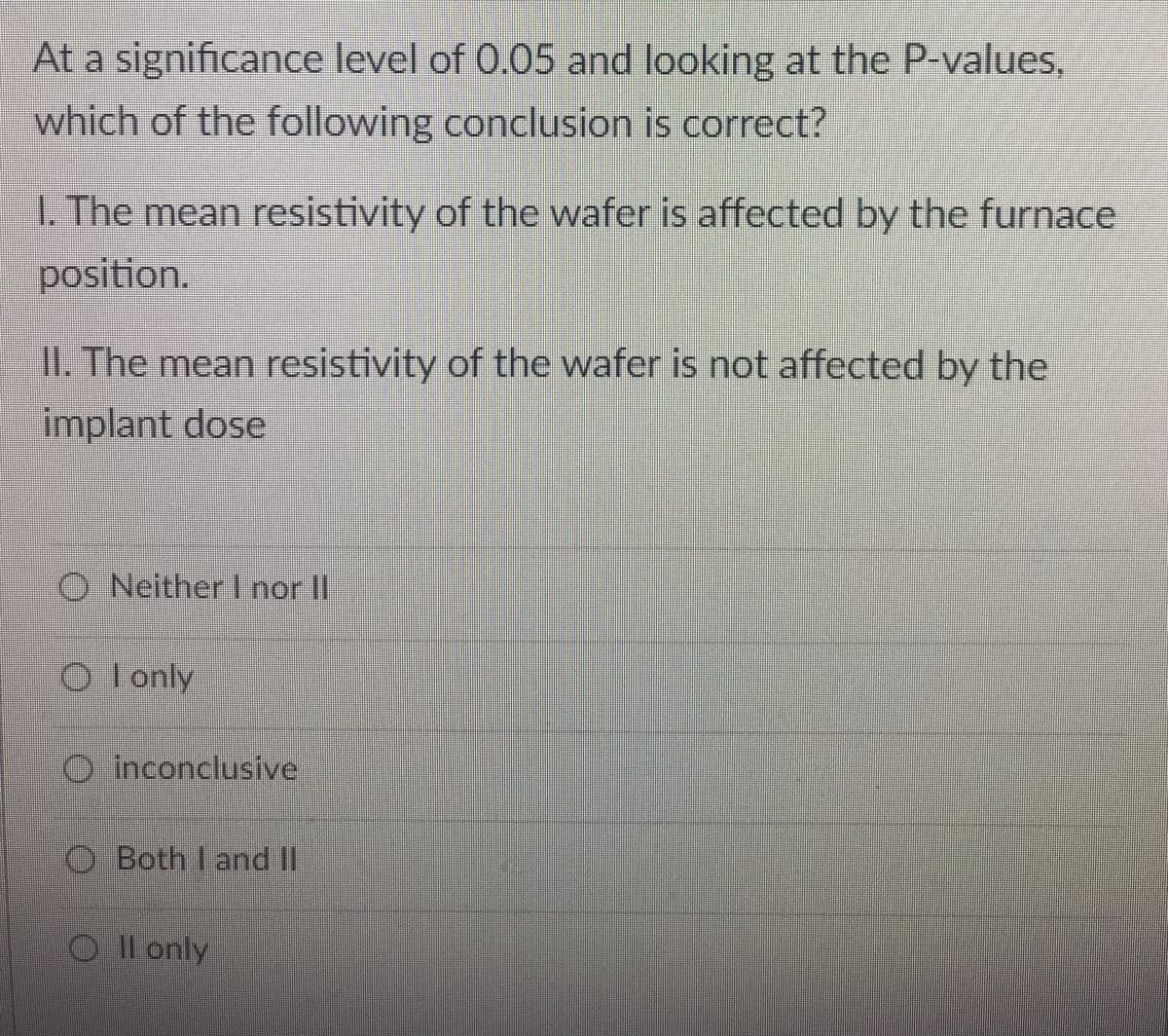 At a significance level of 0.05 and looking at the P-values,
which of the following conclusion is correct?
1. The mean resistivity of the wafer is affected by the furnace
position.
II. The mean resistivity of the wafer is not affected by the
implant dose
O Neither I nor II
O lonly
O inconclusive
O Both I and II
O Il only
