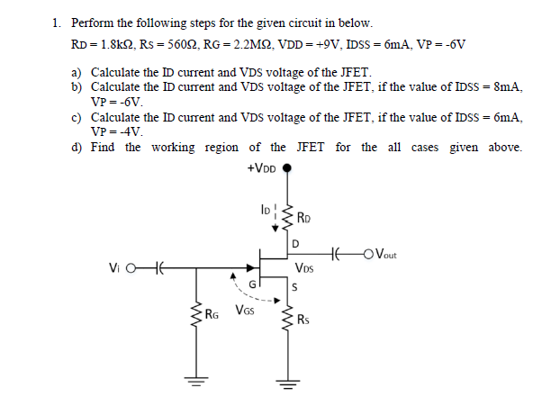 1. Perform the following steps for the given circuit in below.
RD = 1.8k2, Rs = 5602, RG = 2.2M2, VDD= +9V, IDSS = ómA, VP = -6V
a) Calculate the ID current and VDS voltage of the JFET.
b) Calculate the ID current and VDS voltage of the JFET, if the value of IDSS = 8mA,
VP = -6V.
c) Calculate the ID current and VDS voltage of the JFET, if the value of IDSS = 6mA,
VP = -4V.
d) Find the working region of the JFET for the all cases given above.
+VDD
los
RD
D
HEO Vout
Vos
Vi OHE
RG
Vs
Rs
