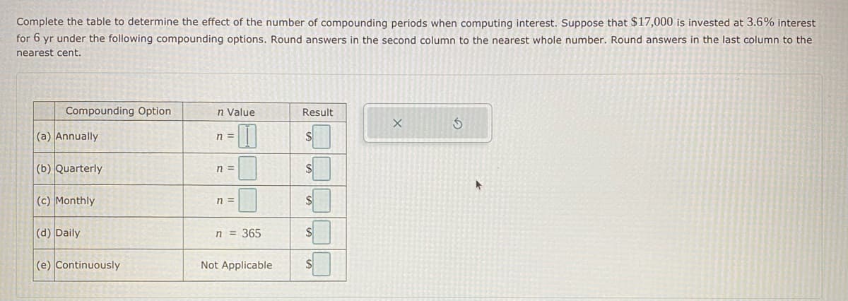 Complete the table to determine the effect of the number of compounding periods when computing interest. Suppose that $17,000 is invested at 3.6% interest
for 6 yr under the following compounding options. Round answers in the second column to the nearest whole number. Round answers in the last column to the
nearest cent.
Compounding Option
n Value
Result
(a) Annually
n =
(b) Quarterly
n =
$4
(c) Monthly
n =
$
(d) Daily
n = 365
$4
(e) Continuously
Not Applicable
