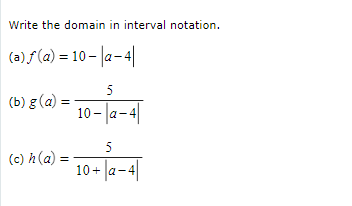 Write the domain in interval notation.
(a) f (a) = 10 - |a-4|
5
(b) g (a) =
10 - a-4
5
(c) h(a)
10 + |a-4|
