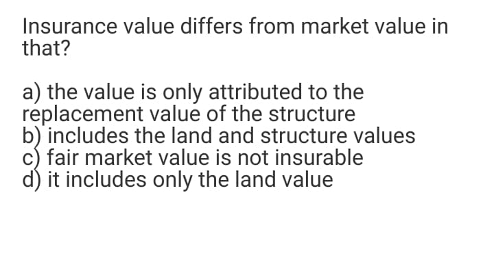 Insurance value differs from market value in
that?
a) the value is only attributed to the
replacement value of the structure
b) includes the land and structure values
c) fair market value is not insurable
d) it includes only the land value
