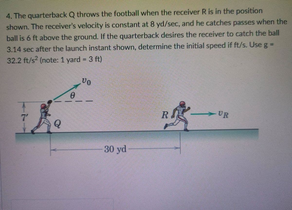 4. The quarterback Q throws the football when the receiver R is in the position
shown. The receiver's velocity is constant at 8 yd/sec, and he catches passes when the
ball is 6 ft above the ground. If the quarterback desires the receiver to catch the ball
3.14 sec after the launch instant shown, determine the initial speed if ft/s. Use g =
32.2 ft/s² (note: 1 yard = 3 ft)
7'
-UR
30 yd
