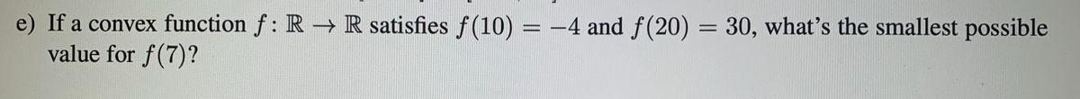 e) If a convex function f: R→ R satisfies f(10) = -4 and f(20) = 30, what's the smallest possible
value for f(7)?
%3D
