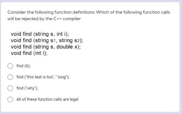 Consider the following function definitions: Which of the following function calls
will be rejected by the C++ compiler
void find (string s, int i);
void find (string s1, string s2);
void find (string s, double x);
void find (int i);
find (6);
find ("this test is too", " long");
find ("why");
All of these function calls are legal
