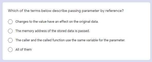 Which of the terms below describe passing parameter by reference?
Changes to the value have an effect on the original data.
The memory address of the stored data is passed.
The caller and the called function use the same variable for the parameter.
All of them

