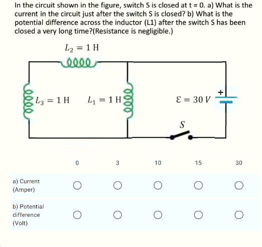 In the circuit shown in the figure, switch S is closed at t = 0. a) What is the
current in the circuit just after the switch S is closed? b) What is the
potential difference across the inductor (L1) after the switch S has been
closed a very long time?(Resistance is negligible.)
L2 = 1 H
llee
L3 = 1 H
L1 = 1 H
E = 30 V
S
3
10
15
30
a) Current
(Amper)
b) Potential
difference
(Volt)
ele
elle
