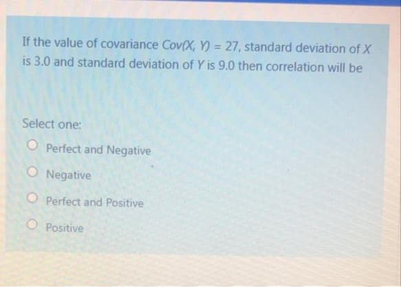 If the value of covariance Cov(X, Y) = 27, standard deviation of X
is 3.0 and standard deviation of Y is 9.0 then correlation will be
%3D
Select one:
O Perfect and Negative
O Negative
O Perfect and Positive
O Positive
