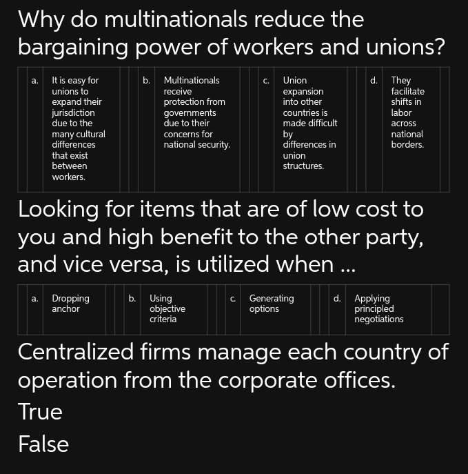 Why do multinationals
reduce the
bargaining power of workers and unions?
a. It is easy for
unions to
expand their
jurisdiction
due to the
many cultural
differences
that exist
between
workers.
a. Dropping
anchor
b. Multinationals
receive
protection from
governments
due to their
concerns for
national security.
True
False
c. Union
b. Using
objective
criteria
expansion
into other
countries is
made difficult
by
differences in
union
structures.
Looking for items that are of low cost to
you and high benefit to the other party,
and vice versa, is utilized when ...
d. They
c. Generating
options
facilitate
shifts in
labor
across
national
borders.
d. Applying
principled
negotiations
Centralized firms manage each country of
operation from the corporate offices.