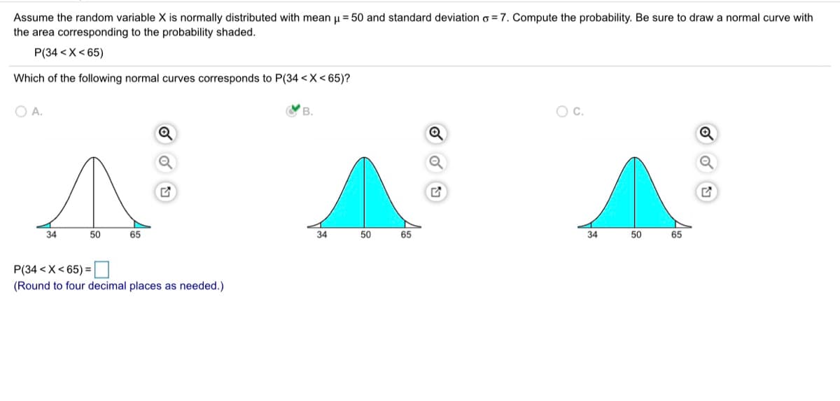 Assume the random variable X is normally distributed with mean u = 50 and standard deviation o = 7. Compute the probability. Be sure to draw a normal curve with
the area corresponding to the probability shaded.
P(34 <X< 65)
Which of the following normal curves corresponds to P(34 <X< 65)?
O A.
V B.
c.
Q
34
50
65
34
50
65
34
50
65
P(34 <X< 65) =|
(Round to four decimal places as needed.)
