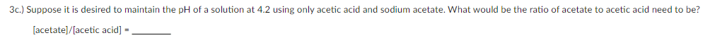3c.) Suppose it is desired to maintain the pH of a solution at 4.2 using only acetic acid and sodium acetate. What would be the ratio of acetate to acetic acid need to be?
[acetate]/[acetic acid] =
