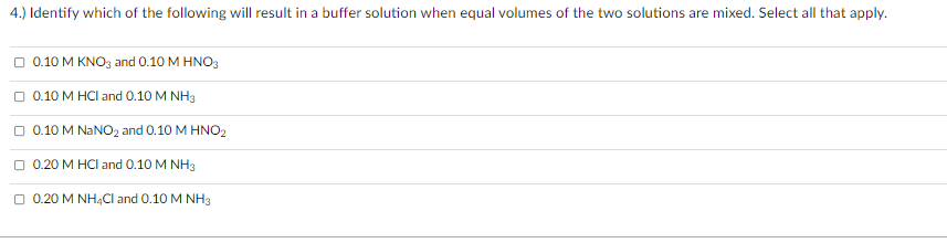 4.) Identify which of the following will result in a buffer solution when equal volumes of the two solutions are mixed. Select all that apply.
O 0.10 M KNO3 and 0.10 M HNO3
O 0.10 M HCI and 0.10 M NH3
O 0.10 M NANO2 and 0.10 M HNO2
O 0.20 M HCI and 0.10 M NH3
O 0.20 M NH4CI and 0.10 M NH3
