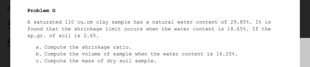 Problem G
A saturated 110 cu.cm clay sample has a natural water content of 29.85%. It is
found that the shrinkage limit occurs when the water content is 18.65%. If the
sp.gr. of soil is 2.65.
a. Compute the shrinkage ratio.
b. Compute the volume of sample when the water content is 16.25%.
c. Compute the mass of dry soil sample.
