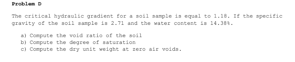Problem D
The critical hydraulic gradient for a soil sample is equal to 1.18. If the specific
gravity of the soil sample is 2.71 and the water content is 14.38%.
a) Compute the void ratio of the soil
b) Compute the degree of saturation
c) Compute the dry unit weight at zero air voids.
