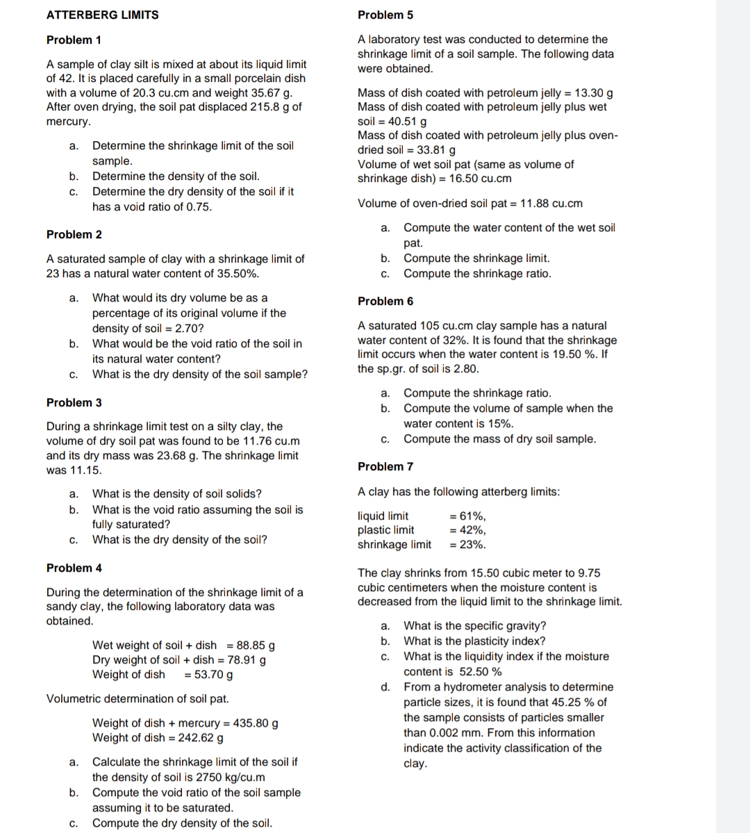 ATTERBERG LIMITS
Problem 5
A laboratory test was conducted to determine the
shrinkage limit of a soil sample. The following data
Problem 1
A sample of clay silt is mixed at about its liquid limit
of 42. It is placed carefully in a small porcelain dish
with a volume of 20.3 cu.cm and weight 35.67 g.
After oven drying, the soil pat displaced 215.8 g of
were obtained.
Mass of dish coated with petroleum jelly = 13.30 g
Mass of dish coated with petroleum jelly plus wet
soil = 40.51 g
Mass of dish coated with petroleum jelly plus oven-
dried soil = 33.81 g
Volume of wet soil pat (same as volume of
shrinkage dish) = 16.50 cu.cm
mercury.
a.
Determine the shrinkage limit of the soil
sample.
Determine the density of the soil.
Determine the dry density of the soil if it
b.
C.
has a void ratio of 0.75.
Volume of oven-dried soil pat = 11.88 cu.cm
a. Compute the water content of the wet soil
pat.
Compute the shrinkage limit.
Compute the shrinkage ratio.
Problem 2
b.
A saturated sample of clay with a shrinkage limit of
23 has a natural water content of 35.50%.
С.
What would its dry volume be as a
percentage of its original volume if the
density of soil = 2.70?
a.
Problem 6
A saturated 105 cu.cm clay sample has a natural
water content of 32%. It is found that the shrinkage
b.
What would be the void ratio of the soil in
limit occurs when the water content is 19.50 %. If
its natural water content?
What is the dry density of the soil sample?
the sp.gr. of soil is 2.80.
C.
Compute the shrinkage ratio.
Compute the volume of sample when the
a.
Problem 3
b.
water content is 15%.
During a shrinkage limit test on a silty clay, the
volume of dry soil pat was found to be 11.76 cu.m
and its dry mass was 23.68 g. The shrinkage limit
C.
Compute the mass of dry soil sample.
was 11.15.
Problem 7
A clay has the following atterberg limits:
What is the density of soil solids?
What is the void ratio assuming the soil is
fully saturated?
What is the dry density of the soil?
a.
b.
liquid limit
plastic limit
shrinkage limit
= 61%,
= 42%,
C.
= 23%.
Problem 4
The clay shrinks from 15.50 cubic meter to 9.75
cubic centimeters when the moisture content is
During the determination of the shrinkage limit of a
andy clay, the following laboratory data was
obtained.
decreased from the liquid limit to the shrinkage limit.
a.
What is the specific gravity?
b.
Wet weight of soil + dish = 88.85 g
Dry weight of soil + dish = 78.91 g
Weight of dish
What is the plasticity index?
What is the liquidity index if the moisture
C.
= 53.70 g
content is 52.50 %
d. From a hydrometer analysis to determine
particle sizes, it is found that 45.25 % of
the sample consists of particles smaller
Volumetric determination of soil pat.
Weight of dish + mercury = 435.80 g
Weight of dish = 242.62 g
than 0.002 mm. From this information
indicate the activity classification of the
clay.
a.
Calculate the shrinkage limit of the soil if
the density of soil is 2750 kg/cu.m
Compute the void ratio of the soil sample
assuming it to be saturated.
Compute the dry density of the soil.
b.
C.
