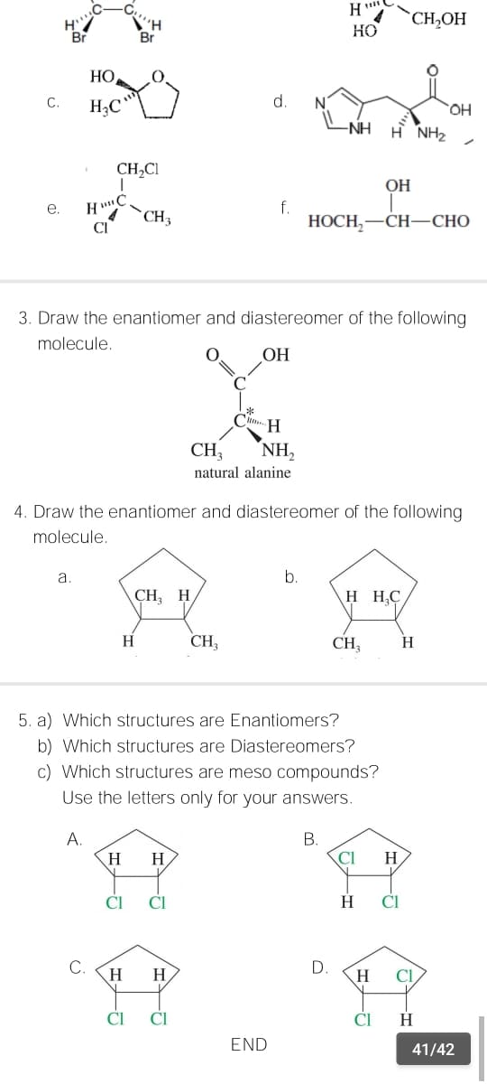 H
CH,OH
Br
Br
HO
НО
С.
d.
OH
-NH
H NH2
CH,CI
OH
f.
НОСН, —СН—СНО
е.
`CH3
CI
3. Draw the enantiomer and diastereomer of the following
molecule.
OH
H.
CH;
NH,
natural alanine
4. Draw the enantiomer and diastereomer of the following
molecule.
a.
b.
CH, H
H H,C
H
CH
CH
H
5. a) Which structures are Enantiomers?
b) Which structures are Diastereomers?
c) Which structures are meso compounds?
Use the letters only for your answers.
A.
В.
Cl
H
H.
H.
CI
CI
H
CI
C.
H
H
D.
H.
Cl
CI
CI
H
END
41/42
