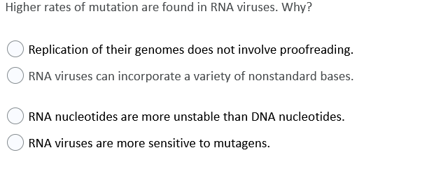 Higher rates of mutation are found in RNA viruses. Why?
Replication of their genomes does not involve proofreading.
RNA viruses can incorporate a variety of nonstandard bases.
RNA nucleotides are more unstable than DNA nucleotides.
RNA viruses are more sensitive to mutagens.
