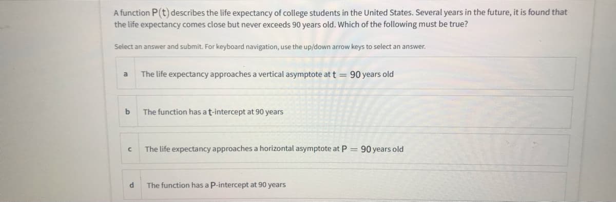 A function P(t) describes the life expectancy of college students in the United States. Several years in the future, it is found that
the life expectancy comes close but never exceeds 90 years old. Which of the following must be true?
Select an answer and submit. For keyboard navigation, use the up/down arrow keys to select an answer.
a
The life expectancy approaches a vertical asymptote at t = 90 years old
%3D
The function has at-intercept at 90 years
The life expectancy approaches a horizontal asymptote at P
90 years old
The function has a P-intercept at 90 years
