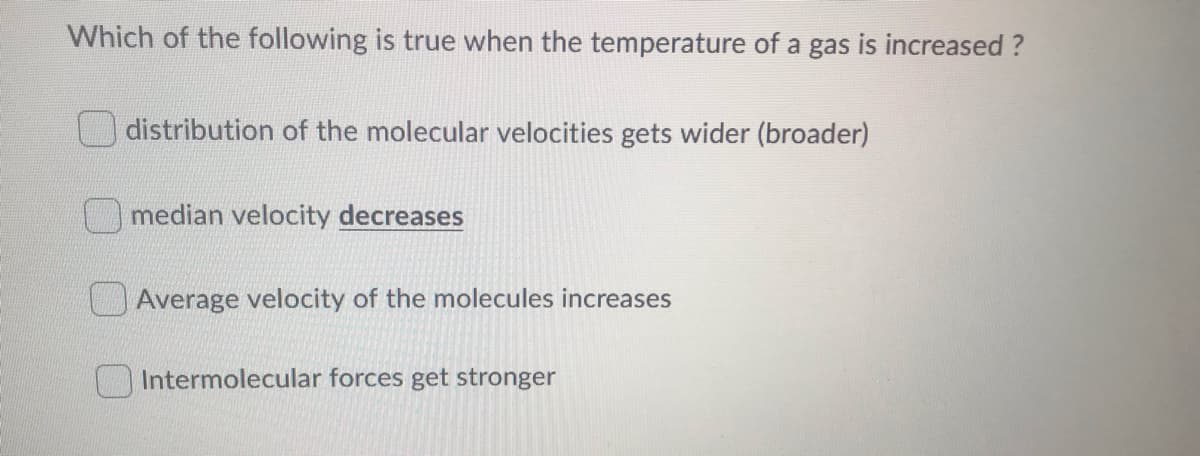 Which of the following is true when the temperature of a gas is increased ?
distribution of the molecular velocities gets wider (broader)
median velocity decreases
Average velocity of the molecules increases
Intermolecular forces get stronger
