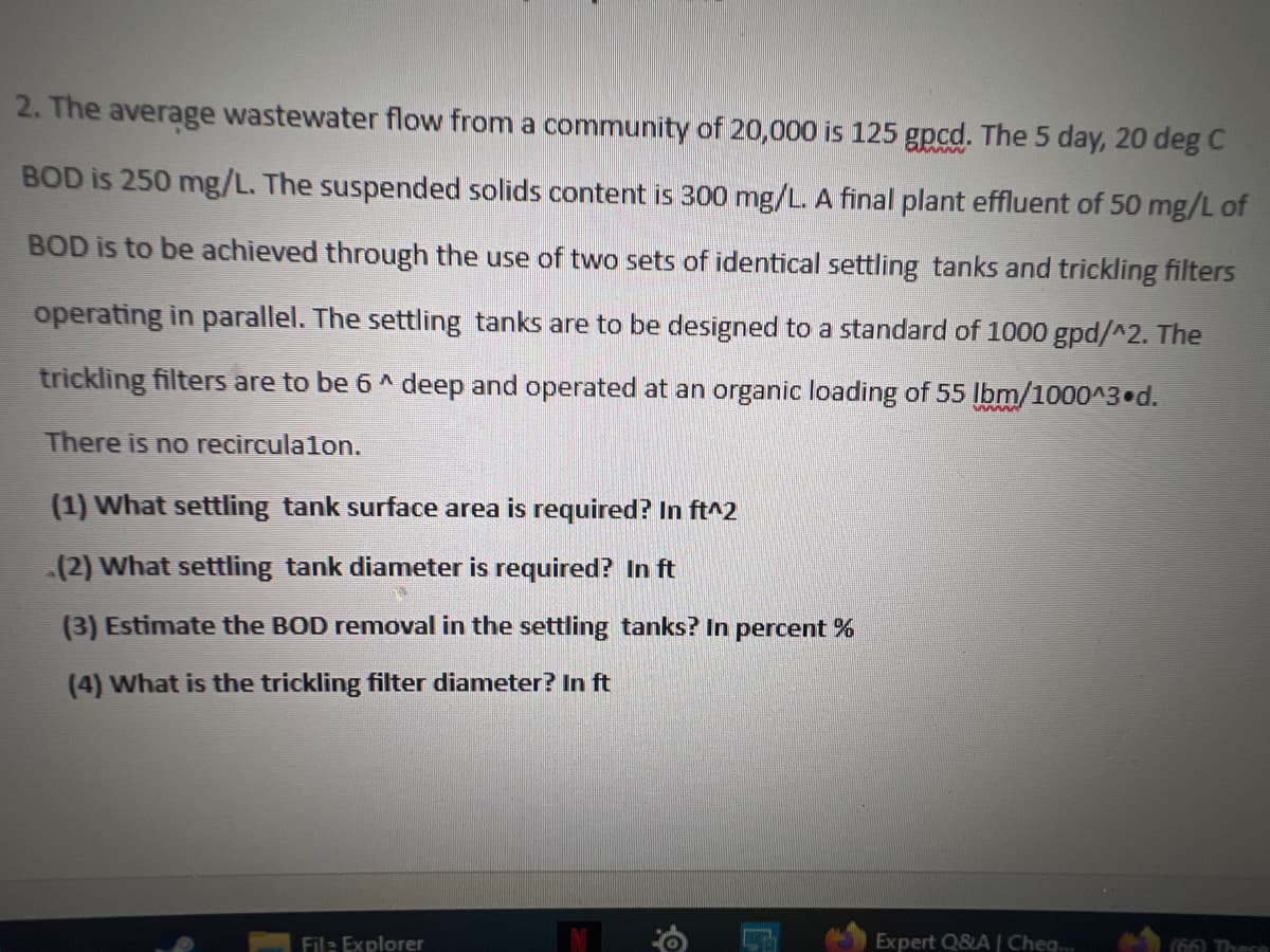 2. The average wastewater flow from a community of 20,000 is 125 gpcd. The 5 day, 20 deg C
BOD is 250 mg/L. The suspended solids content is 300 mg/L. A final plant effluent of 50 mg/L of
BOD is to be achieved through the use of two sets of identical settling tanks and trickling filters
operating in parallel. The settling tanks are to be designed to a standard of 1000 gpd/^2. The
trickling filters are to be 6^ deep and operated at an organic loading of 55 lbm/1000^3 d.
There is no recirculalon.
(1) What settling tank surface area is required? In ft^2
(2) What settling tank diameter is required? In ft
(3) Estimate the BOD removal in the settling tanks? In percent %
(4) What is the trickling filter diameter? In ft
File Explorer
O
Expert Q&A | Cheq...
(66) These