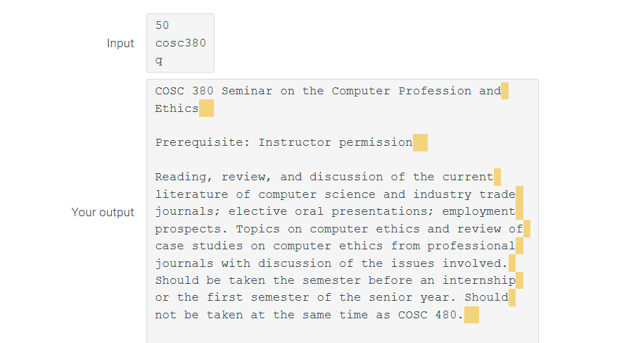 50
Input
cosc380
cosc 380 Seminar on the Computer Profession and
Ethics
Prerequisite: Instructor permission
Reading, review, and discussion of the current
literature of computer science and industry trade
Your output
journals; elective oral presentations; employment
prospects. Topics on computer ethics and review of
case studies on computer ethics from professional
journals with discussion of the issues involved.
Should be taken the semester before an internship
or the first semester of the senior year. Should
not be taken at the same time as Cosc 480.
