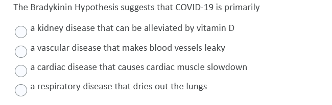 The Bradykinin Hypothesis suggests that COVID-19 is primarily
a kidney disease that can be alleviated by vitamin D
a vascular disease that makes blood vessels leaky
a cardiac disease that causes cardiac muscle slowdown
a respiratory disease that dries out the lungs
