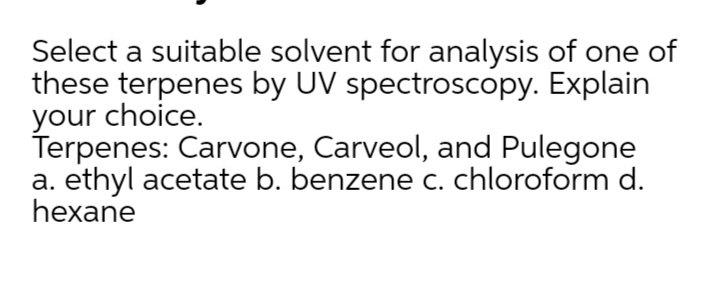 Select a suitable solvent for analysis of one of
these terpenes by UV spectroscopy. Explain
your choice.
Terpenes: Carvone, Carveol, and Pulegone
a. ethyl acetate b. benzene c. chloroform d.
hexane
