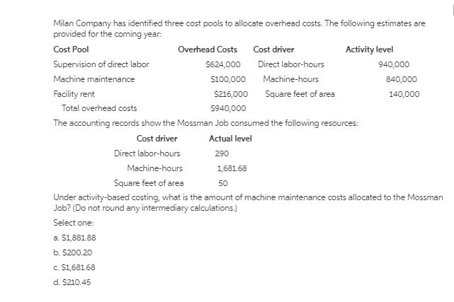 Milan Company has identified three cost pools to allocate overhead costs. The following estimates are
provided for the coming year:
Cost Pool
Overhead Costs Cost driver
Activity level
Supervision of direct labor
S624,000
Direct labor-hours
940,000
Machine maintenance
$100,000
Machine-hours
840,000
Facility rent
S216,000
Square feet of area
140,000
Total overhead costs
S940,000
The accounting records show the Mossman Job consumed the following resources:
Cost driver
Actual level
Direct labor-hours
290
Machine-hours
1,681.68
Square feet of area
50
Under activity-based costing, what is the amount of machine maintenance costs allocated to the Mossman
Job? (Do not round any intermediary calculations.)
Select one:
a. $1881.88
b. $200.20
c $1,681.68
d. $210.45
