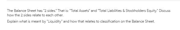 The Balance Sheet has "2 sides." That is: "Total Assets" and "Total Liabilities & Stockholders Equity." Discuss
how the 2 sides relate to each other.
Explain what is meant by "Liquidity" and how that relates to classification on the Balance Sheet.
