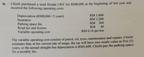 Chichi purchased a used Honda CRV for RM8,000 at the beginning of last year and
incurred the following operating costs:
B.
RM 1,600
RM 1,200
Depreciation (RM8,000/ 5 years)
Insurance
Parking space fee
Road tax and license
RM 360
40
RM
Variable operating cost
RM 0.14 per km
The variable operating cost consists of petrol, oil, tyres, maintenance and repairs. Chichi
estimates that, at her current rate of usage, the car will have zero resale value in five (5)
years, so the annual straight-line depreciation is RMI,600. Chichi pay the parking space
for a monthly fee.
