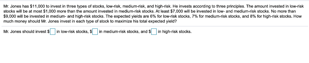 Mr. Jones has $11,000 to invest in three types of stocks, low-risk, medium-risk, and high-risk. He invests according to three principles. The amount invested in low-risk
stocks will be at most $1,000 more than the amount invested in medium-risk stocks. At least $7,000 will be invested in low- and medium-risk stocks. No more than
$9,000 will be invested in medium- and high-risk stocks. The expected yields are 6% for low-risk stocks, 7% for medium-risk stocks, and 8% for high-risk stocks. How
much money should Mr. Jones invest in each type of stock to maximize his total expected yield?
Mr. Jones should invest $ in low-risk stocks, $ in medium-risk stocks, and $ in high-risk stocks.
