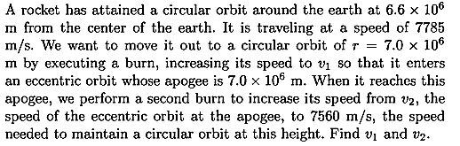 A rocket has attained a circular orbit around the earth at 6.6 x 106
m from the center of the earth. It is traveling at a speed of 7785
m/s. We want to move it out to a circular orbit of r
m by executing a burn, increasing its speed to v so that it enters
an eccentric orbit whose apogee is 7.0 x 106 m. When it reaches this
apogee, we perform a second burn to increase its speed from v2, the
speed of the eccentric orbit at the apogee, to 7560 m/s, the speed
needed to maintain a circular orbit at this height. Find vi and V2.
7.0 x 106
