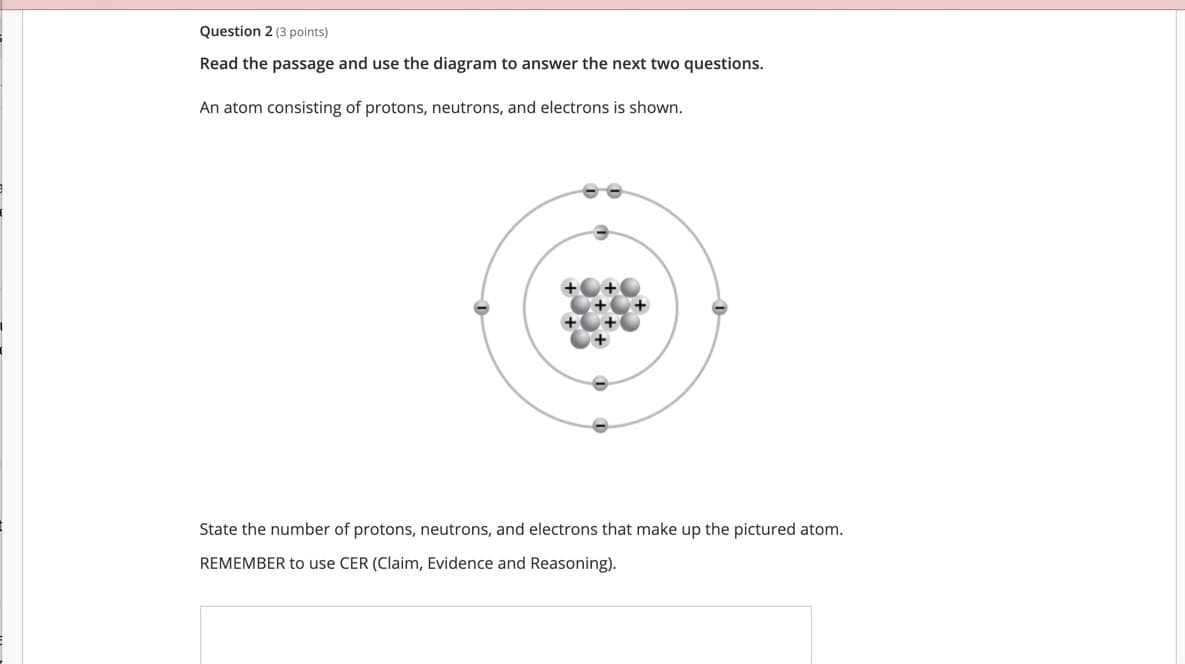 Question 2 (3 points)
Read the passage and use the diagram to answer the next two questions.
An atom consisting of protons, neutrons, and electrons is shown.
State the number of protons, neutrons, and electrons that make up the pictured atom.
REMEMBER to use CER (Claim, Evidence and Reasoning).
