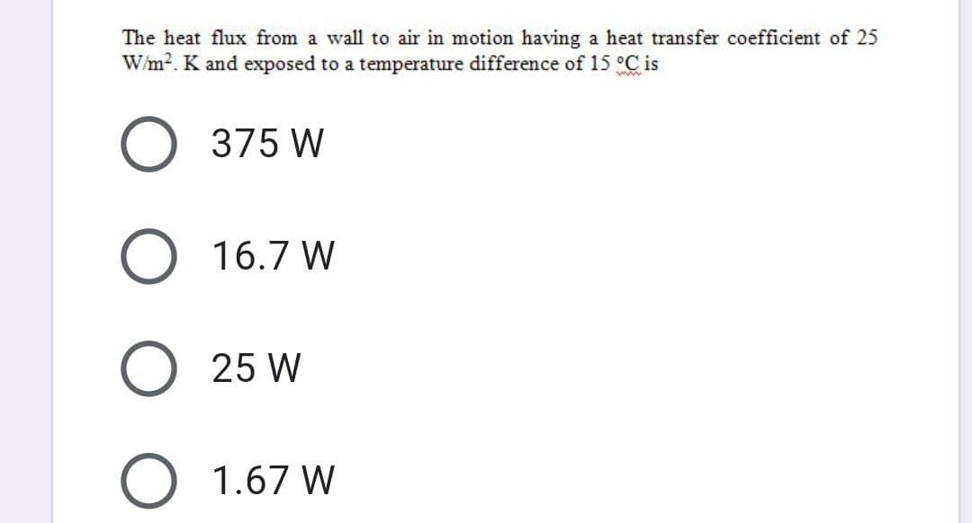 The heat flux from a wall to air in motion having a heat transfer coefficient of 25
W/m². K and exposed to a temperature difference of 15 °C is
ww
O 375 W
O 16.7 W
O 25 W
O 1.67 W