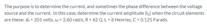 The purpose is to determine the current, and sometimes the phase difference between the voltage
source and the current. In this case, determine the current amplitude (l) when the circuit elements
are these: & = 201 volts,w = 2.60 rad/s. R = 62 0. L= 8 Henries. C= 0.125 Farads.
