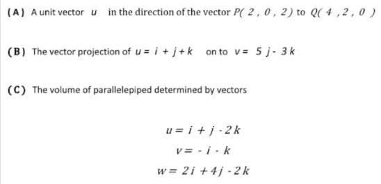 (A) A unit vector u in the direction of the vector P( 2, 0, 2) to Q( 4,2, 0)
(B) The vector projection of u = i + j+k on to v= 5 j- 3k
(C) The volume of parallelepiped determined by vectors
u = i +j-2k
v = - i - k
w = 2i +4j - 2 k
