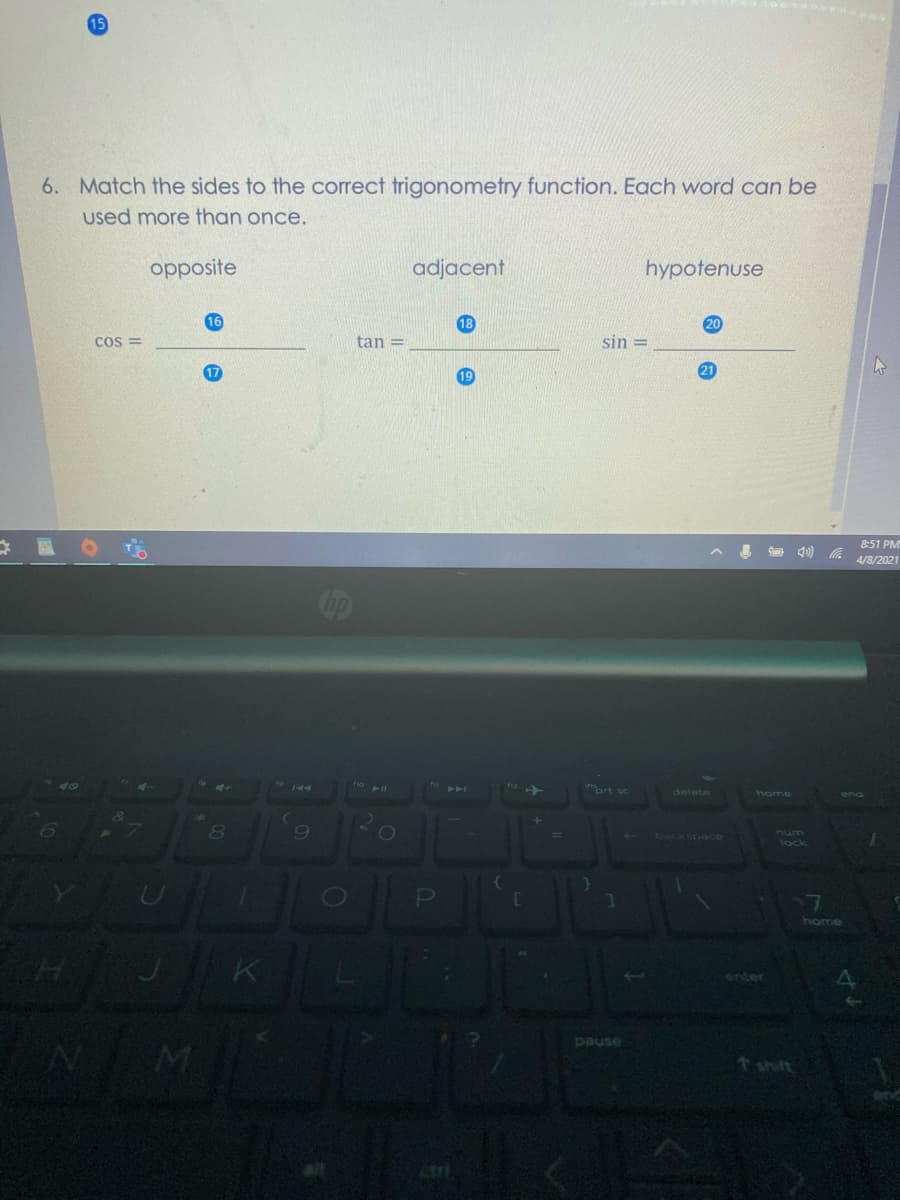 6. Match the sides to the correct trigonometry function. Each word can be
used more than once.
opposite
adjacent
hypotenuse
16
18
20
Cos =
tan =
sin =
17
8:51 PM
a d0)
4/8/2021
nort sc
delete
home
end
80
6.
wnu
lock
7.
home
enter
pause
t shift
