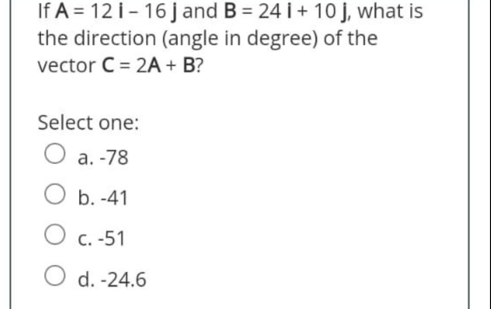 If A = 12 i-16 j and B = 24 i+ 10 j, what is
the direction (angle in degree) of the
vector C = 2A + B?
Select one:
a. -78
O b.-41
O c. -51
O d.-24.6